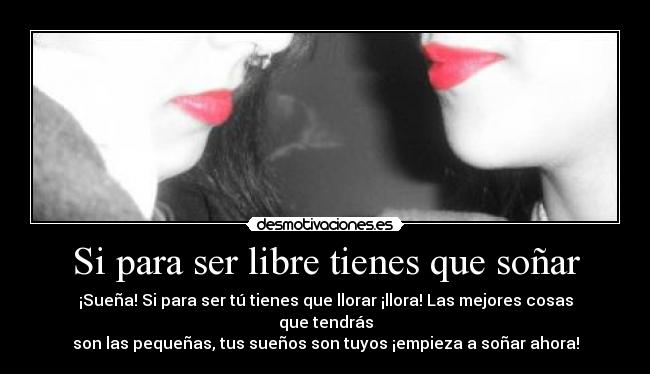 Si para ser libre tienes que soñar - ¡Sueña! Si para ser tú tienes que llorar ¡llora! Las mejores cosas que tendrás
son las pequeñas, tus sueños son tuyos ¡empieza a soñar ahora!