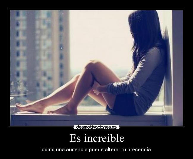 Es increíble - como una ausencia puede alterar tu presencia.