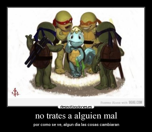 no trates a alguien mal - por como se ve, algun dia las cosas cambiaran