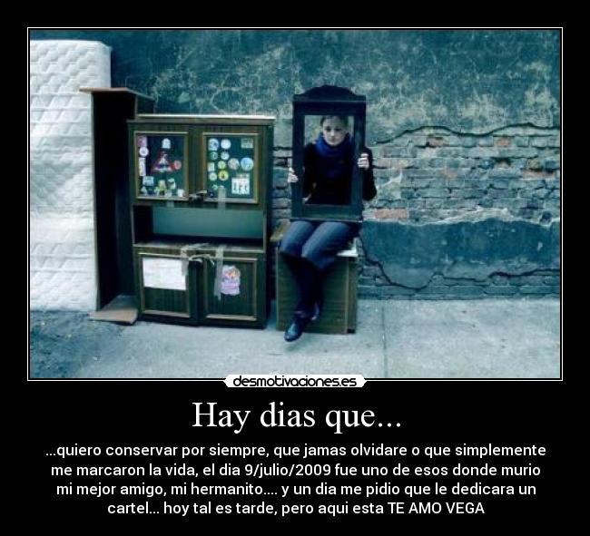 Hay dias que... - ...quiero conservar por siempre, que jamas olvidare o que simplemente
me marcaron la vida, el dia 9/julio/2009 fue uno de esos donde murio
mi mejor amigo, mi hermanito.... y un dia me pidio que le dedicara un
cartel... hoy tal es tarde, pero aqui esta TE AMO VEGA
