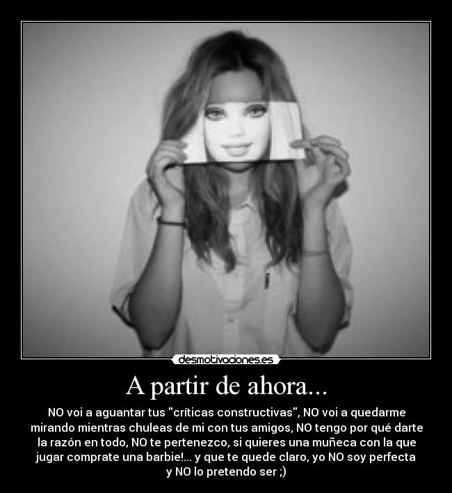 A partir de ahora... - NO voi a aguantar tus críticas constructivas, NO voi a quedarme
mirando mientras chuleas de mi con tus amigos, NO tengo por qué darte
la razón en todo, NO te pertenezco, si quieres una muñeca con la que
jugar comprate una barbie!... y que te quede claro, yo NO soy perfecta
y NO lo pretendo ser ;)