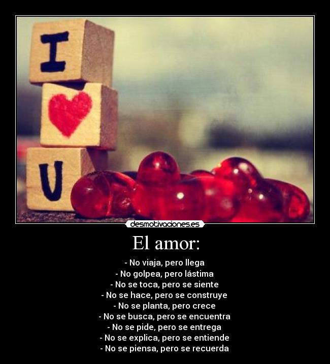 El amor: - - No viaja, pero llega
- No golpea, pero lástima
- No se toca, pero se siente
- No se hace, pero se construye
- No se planta, pero crece
- No se busca, pero se encuentra
- No se pide, pero se entrega
- No se explica, pero se entiende
- No se piensa, pero se recuerda ♥