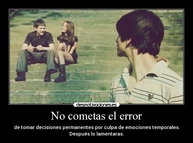 No cometas el error - de tomar decisiones permanentes por culpa de emociones temporales.
Después lo lamentaras.
