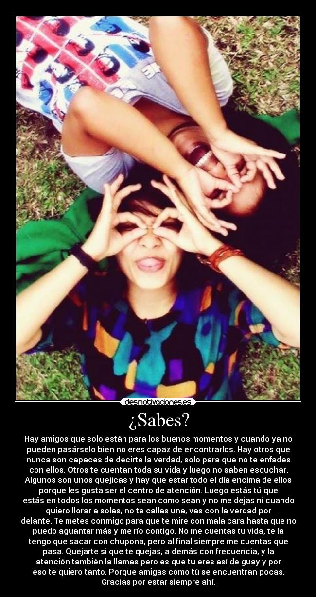 ¿Sabes? - Hay amigos que solo están para los buenos momentos y cuando ya no
pueden pasárselo bien no eres capaz de encontrarlos. Hay otros que
nunca son capaces de decirte la verdad, solo para que no te enfades
con ellos. Otros te cuentan toda su vida y luego no saben escuchar.
Algunos son unos quejicas y hay que estar todo el día encima de ellos
porque les gusta ser el centro de atención. Luego estás tú que
estás en todos los momentos sean como sean y no me dejas ni cuando
quiero llorar a solas, no te callas una, vas con la verdad por
delante. Te metes conmigo para que te mire con mala cara hasta que no
puedo aguantar más y me río contigo. No me cuentas tu vida, te la
tengo que sacar con chupona, pero al final siempre me cuentas que
pasa. Quejarte si que te quejas, a demás con frecuencia, y la
atención también la llamas pero es que tu eres así de guay y por
eso te quiero tanto. Porque amigas como tú se encuentran pocas.
Gracias por estar siempre ahí.