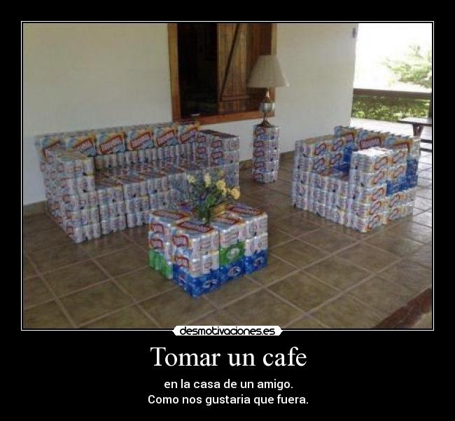 Tomar un cafe - en la casa de un amigo.
Como nos gustaria que fuera.
