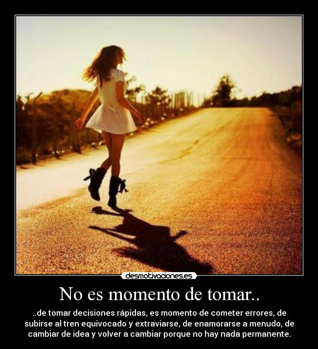 No es momento de tomar.. - ..de tomar decisiones rápidas, es momento de cometer errores, de
subirse al tren equivocado y extraviarse, de enamorarse a menudo, de
cambiar de idea y volver a cambiar porque no hay nada permanente.
