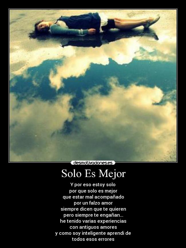 Solo Es Mejor - Y por eso estoy solo
por que solo es mejor
que estar mal acompañado
por un falzo amor
siempre dicen que te quieren
pero siempre te engañan...
he tenido varias experiencias
con antiguos amores
y como soy inteligente aprendi de
todos esos errores