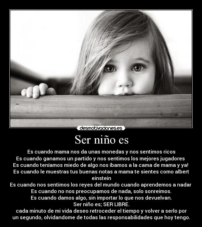 Ser niño es - Es cuando mama nos da unas monedas y nos sentimos ricos
Es cuando ganamos un partido y nos sentimos los mejores jugadores
Es cuando teníamos miedo de algo nos íbamos a la cama de mama y ya!
Es cuando le muestras tus buenas notas a mama te sientes como albert
einstein
Es cuando nos sentimos los reyes del mundo cuando aprendemos a nadar
Es cuando no nos preocupamos de nada, solo sonreimos.
Es cuando damos algo, sin importar lo que nos devuelvan.
Ser niño es; SER LIBRE.
cada minuto de mi vida deseo retroceder el tiempo y volver a serlo por
un segundo, olvidandome de todas las responsabilidades que hoy tengo.