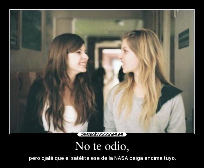 No te odio, - pero ojalá que el satélite ese de la NASA caiga encima tuyo.