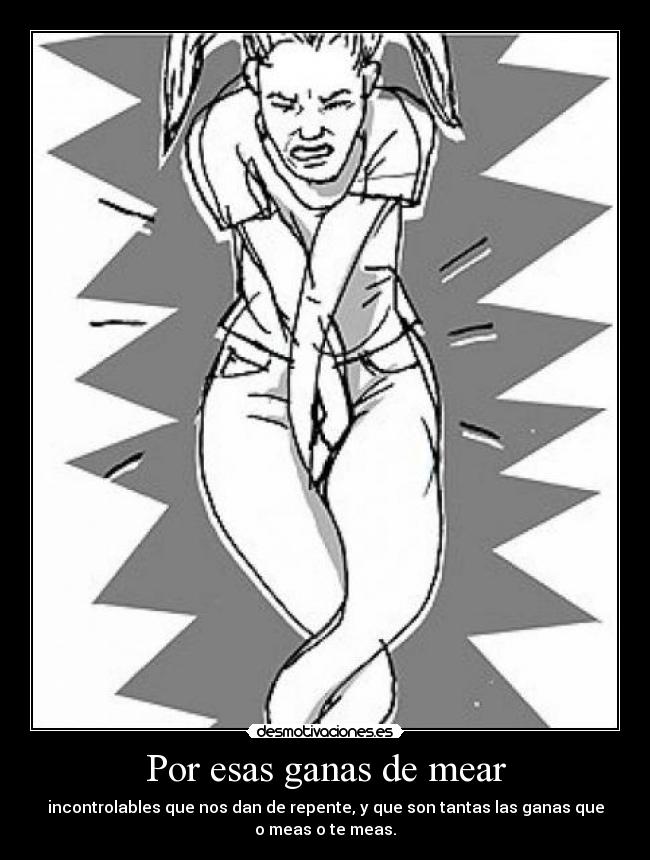 Por esas ganas de mear - incontrolables que nos dan de repente, y que son tantas las ganas que
o meas o te meas.