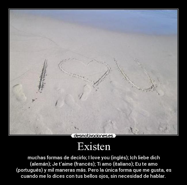 Existen - muchas formas de decirlo; I love you (inglés); Ich liebe dich
(alemán); Je taime (francés); Ti amo (italiano); Eu te amo
(portugués) y mil maneras más. Pero la única forma que me gusta, es
cuando me lo dices con tus bellos ojos, sin necesidad de hablar.