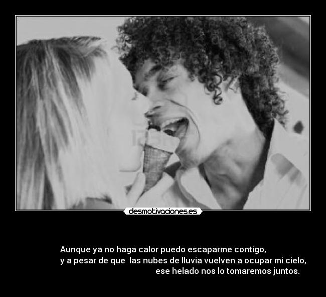   - Aunque ya no haga calor puedo escaparme contigo,
                     y a pesar de que  las nubes de lluvia vuelven a ocupar mi cielo, 
                                                                ese helado nos lo tomaremos juntos.
