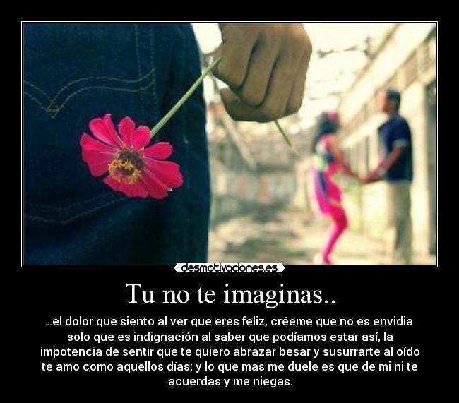 Tu no te imaginas.. - ..el dolor que siento al ver que eres feliz, créeme que no es envidia
solo que es indignación al saber que podíamos estar así, la
impotencia de sentir que te quiero abrazar besar y susurrarte al oído
te amo como aquellos días; y lo que mas me duele es que de mi ni te
acuerdas y me niegas.