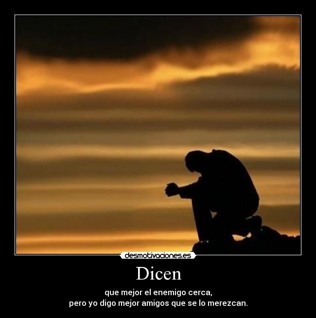 Dicen - que mejor el enemigo cerca,
pero yo digo mejor amigos que se lo merezcan.