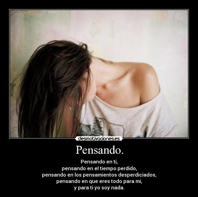 Pensando. - Pensando en ti,
pensando en el tiempo perdido,
pensando en los pensamientos desperdiciados,
pensando en que eres todo para mi,
y para ti yo soy nada.