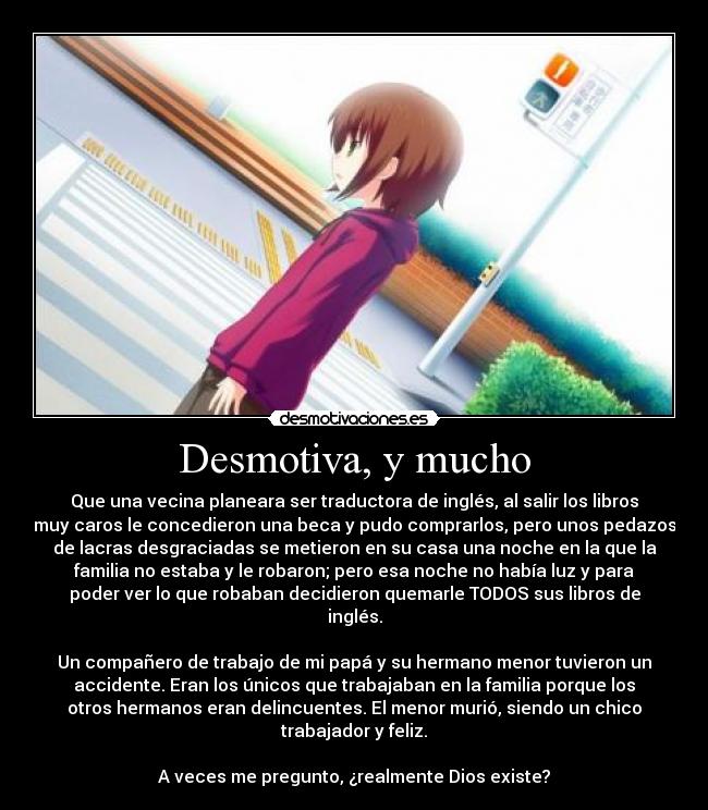 Desmotiva, y mucho - Que una vecina planeara ser traductora de inglés, al salir los libros
muy caros le concedieron una beca y pudo comprarlos, pero unos pedazos
de lacras desgraciadas se metieron en su casa una noche en la que la
familia no estaba y le robaron; pero esa noche no había luz y para
poder ver lo que robaban decidieron quemarle TODOS sus libros de
inglés.

Un compañero de trabajo de mi papá y su hermano menor tuvieron un
accidente. Eran los únicos que trabajaban en la familia porque los
otros hermanos eran delincuentes. El menor murió, siendo un chico
trabajador y feliz.

A veces me pregunto, ¿realmente Dios existe?
