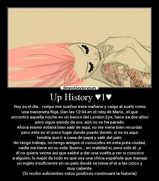  Up History ♥1♥ - Hoy es el día... rompo mis sueños esta mañana y caigo al suelo como
una marioneta floja. Dan las 12:04 en el reloj de Mario...el que
encontró aquella noche en un banco del London Eye, hace ya dos años
pero sigue siendo de oro, aún no se ha parado.
Ahora mismo estaría bien salir de aquí, no me viene bien recordar
pero este es el único lugar donde puedo dormir, si no es aquí
tendría que ir a casa de papá y salir del país.
No tengo trabajo, no tengo amigos ni conocidos en esta puta ciudad,
nadie me tiene en su vida. Bueno... en realidad si, pero sólo él...y
él no quiere verme así que saldré a dar una vuelta a ver si conozco
a alguien, lo mejor de todo es que soy una chica española que maneja
un inglés insuficiente en un país donde se toma el té a las cinco y
muy caliente.
(Si recibo suficientes votos positivos continuaré la historia)