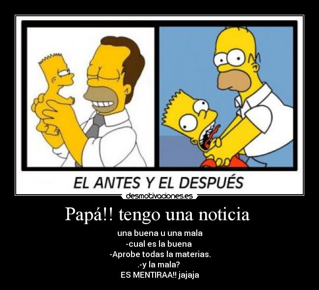 Papá!! tengo una noticia  - una buena u una mala
-cual es la buena 
-Aprobe todas la materias.
.-y la mala? 
ES MENTIRAA!! jajaja