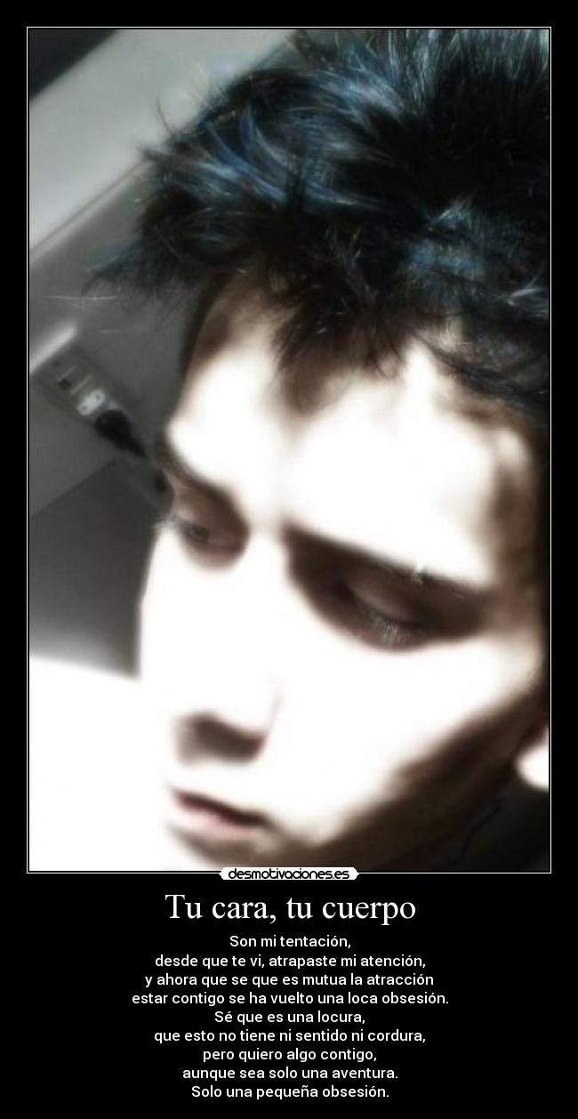 Tu cara, tu cuerpo - Son mi tentación,
desde que te vi, atrapaste mi atención,
y ahora que se que es mutua la atracción
estar contigo se ha vuelto una loca obsesión.
Sé que es una locura,
que esto no tiene ni sentido ni cordura,
pero quiero algo contigo,
aunque sea solo una aventura.
Solo una pequeña obsesión.