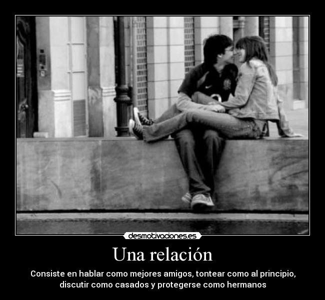 Una relación - Consiste en hablar como mejores amigos, tontear como al principio,
discutir como casados y protegerse como hermanos