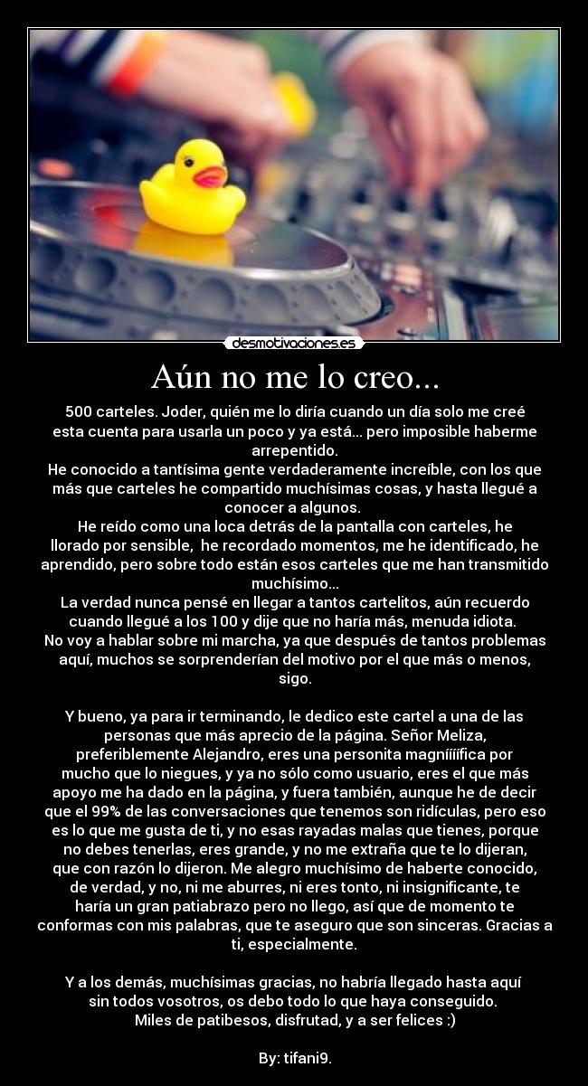 Aún no me lo creo... - 500 carteles. Joder, quién me lo diría cuando un día solo me creé
esta cuenta para usarla un poco y ya está... pero imposible haberme
arrepentido.
He conocido a tantísima gente verdaderamente increíble, con los que
más que carteles he compartido muchísimas cosas, y hasta llegué a
conocer a algunos.
He reído como una loca detrás de la pantalla con carteles, he
llorado por sensible, he recordado momentos, me he identificado, he
aprendido, pero sobre todo están esos carteles que me han transmitido
muchísimo...
La verdad nunca pensé en llegar a tantos cartelitos, aún recuerdo
cuando llegué a los 100 y dije que no haría más, menuda idiota.
No voy a hablar sobre mi marcha, ya que después de tantos problemas
aquí, muchos se sorprenderían del motivo por el que más o menos,
sigo.
Y bueno, ya para ir terminando, le dedico este cartel a una de las
personas que más aprecio de la página. Señor Meliza,
preferiblemente Alejandro, eres una personita magníííífica por
mucho que lo niegues, y ya no sólo como usuario, eres el que más
apoyo me ha dado en la página, y fuera también, aunque he de decir
que el 99% de las conversaciones que tenemos son ridículas, pero eso
es lo que me gusta de ti, y no esas rayadas malas que tienes, porque
no debes tenerlas, eres grande, y no me extraña que te lo dijeran,
que con razón lo dijeron. Me alegro muchísimo de haberte conocido,
de verdad, y no, ni me aburres, ni eres tonto, ni insignificante, te
haría un gran patiabrazo pero no llego, así que de momento te
conformas con mis palabras, que te aseguro que son sinceras. Gracias a
ti, especialmente.
Y a los demás, muchísimas gracias, no habría llegado hasta aquí
sin todos vosotros, os debo todo lo que haya conseguido.
Miles de patibesos, disfrutad, y a ser felices :)
By: tifani9.