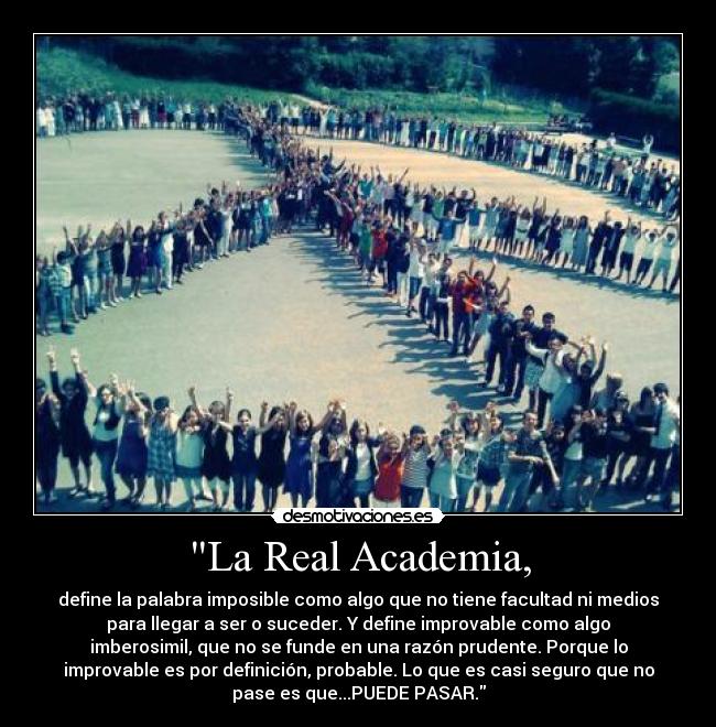 La Real Academia, - define la palabra imposible como algo que no tiene facultad ni medios
para llegar a ser o suceder. Y define improvable como algo
imberosimil, que no se funde en una razón prudente. Porque lo
improvable es por definición, probable. Lo que es casi seguro que no
pase es que...PUEDE PASAR.