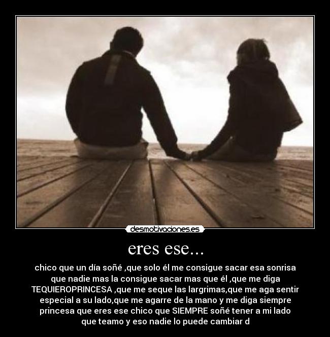 eres ese... - chico que un día soñé♥,que solo él me consigue sacar esa sonrisa
que nadie mas la consigue sacar mas que él♥,que me diga
TEQUIEROPRINCESA♥,que me seque las largrimas,que me aga sentir
especial a su lado,que me agarre de la mano y me diga siempre
princesa♥que eres ese chico que SIEMPRE soñé tener a mi lado♥
que teamo y eso nadie lo puede cambiar♥d♥