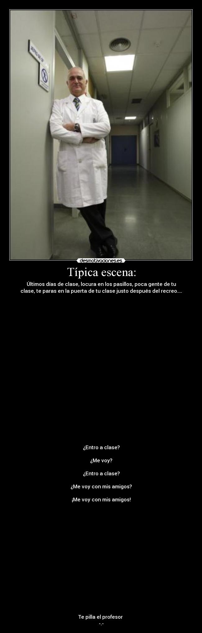 Típica escena: - Últimos días de clase, locura en los pasillos, poca gente de tu
clase, te paras en la puerta de tu clase justo después del recreo....























¿Entro a clase?

¿Me voy?

¿Entro a clase?

¿Me voy con mis amigos?

¡Me voy con mis amigos!

















Te pilla el profesor 
-.-