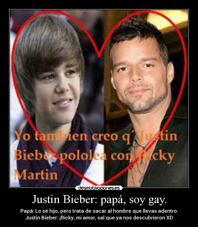 Justin Bieber: papá, soy gay. - Papá: Lo sé hijo, pero trata de sacar al hombre que llevas adentro.
Justin Bieber: ¡Ricky, mi amor, sal que ya nos descubrieron XD