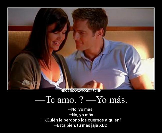 —Te amo. ? —Yo más. - —No, yo más.
—No, yo más.
—¿Quién le perdonó los cuernos a quién?
—Esta bien, tú más jaja XDD..