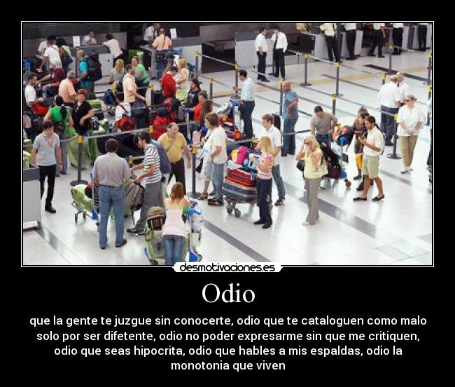 Odio - que la gente te juzgue sin conocerte, odio que te cataloguen como malo
solo por ser difetente, odio no poder expresarme sin que me critiquen,
odio que seas hipocrita, odio que hables a mis espaldas, odio la
monotonia que viven