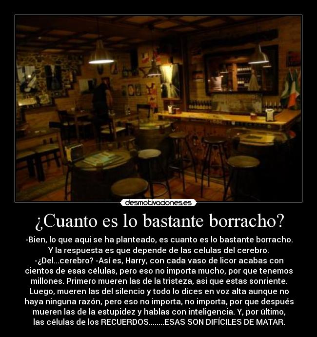 ¿Cuanto es lo bastante borracho? - -Bien, lo que aqui se ha planteado, es cuanto es lo bastante borracho.
Y la respuesta es que depende de las celulas del cerebro.
-¿Del...cerebro? -Así es, Harry, con cada vaso de licor acabas con
cientos de esas células, pero eso no importa mucho, por que tenemos
millones. Primero mueren las de la tristeza, asi que estas sonriente.
Luego, mueren las del silencio y todo lo dices en voz alta aunque no
haya ninguna razón, pero eso no importa, no importa, por que después
mueren las de la estupidez y hablas con inteligencia. Y, por último,
las células de los RECUERDOS........ESAS SON DIFÍCILES DE MATAR.