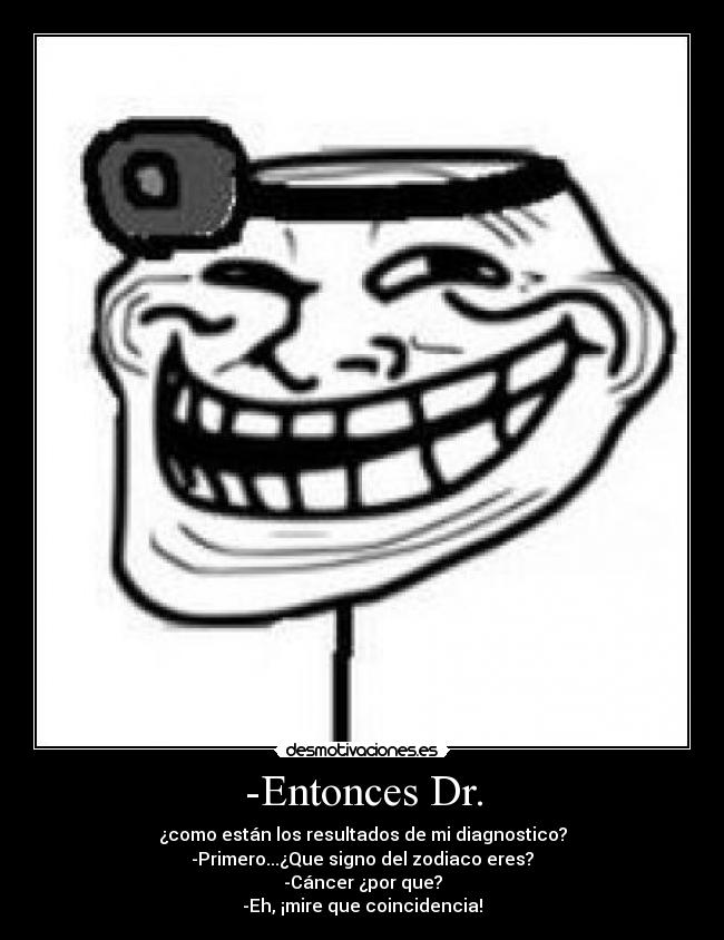 -Entonces Dr. - ¿como están los resultados de mi diagnostico?
-Primero...¿Que signo del zodiaco eres?
-Cáncer ¿por que?
-Eh, ¡mire que coincidencia!