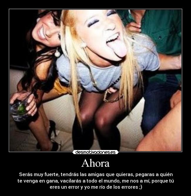Ahora - Serás muy fuerte, tendrás las amigas que quieras, pegaras a quién
te venga en gana, vacilarás a todo el mundo, me nos a mí, porque tú
eres un error y yo me río de los errores ;)