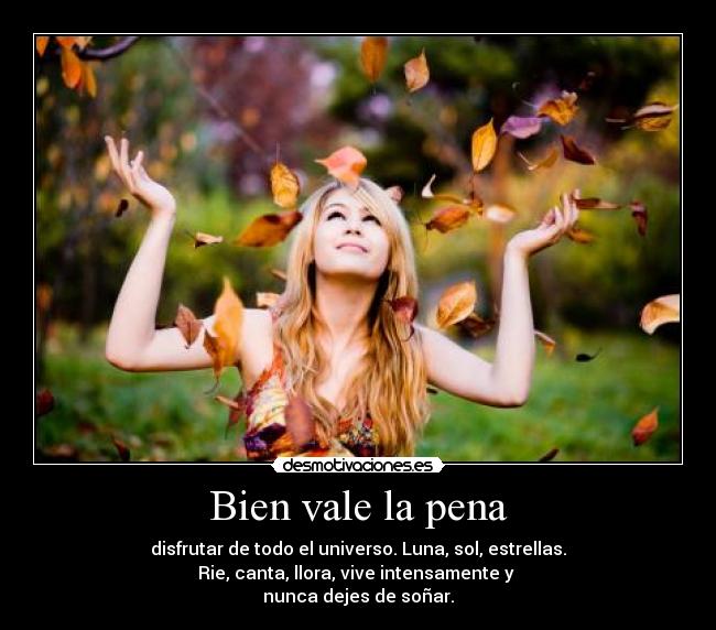 Bien vale la pena - disfrutar de todo el universo. Luna, sol, estrellas.
Rie, canta, llora, vive intensamente y 
nunca dejes de soñar.