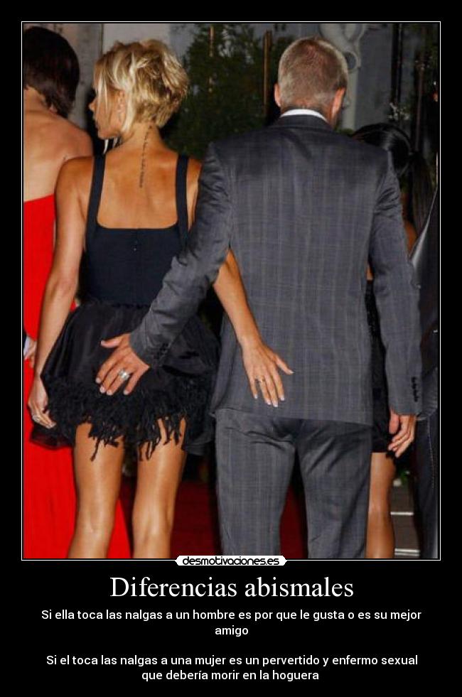 Diferencias abismales - Si ella toca las nalgas a un hombre es por que le gusta o es su mejor
amigo
Si el toca las nalgas a una mujer es un pervertido y enfermo sexual
que debería morir en la hoguera