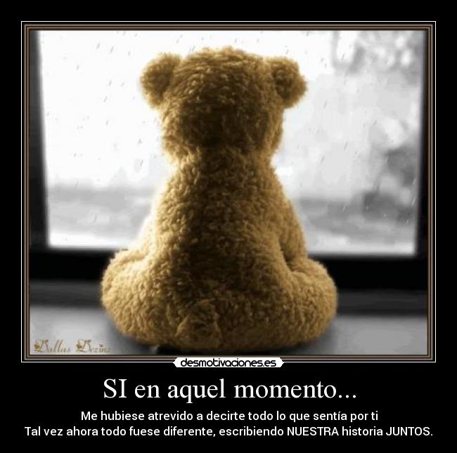 SI en aquel momento... - Me hubiese atrevido a decirte todo lo que sentía por ti
Tal vez ahora todo fuese diferente, escribiendo NUESTRA historia JUNTOS.
