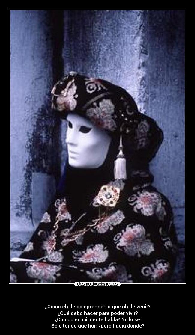               - ¿Cómo eh de comprender lo que ah de venir?
¿Qué debo hacer para poder vivir?
¿Con quién mi mente habla? No lo sé.
Solo tengo que huir ¿pero hacia donde?