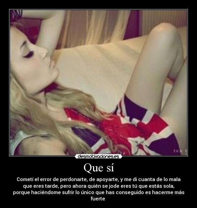 Que sí - Cometí el error de perdonarte, de apoyarte, y me di cuanta de lo mala
que eres tarde, pero ahora quién se jode eres tú que estás sola,
porque haciéndome sufrir lo único que has conseguido es hacerme más
fuerte 