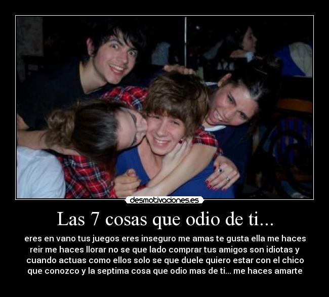 Las 7 cosas que odio de ti... - eres en vano tus juegos eres inseguro me amas te gusta ella me haces
reir me haces llorar no se que lado comprar tus amigos son idiotas y
cuando actuas como ellos solo se que duele quiero estar con el chico
que conozco y la septima cosa que odio mas de ti... me haces amarte