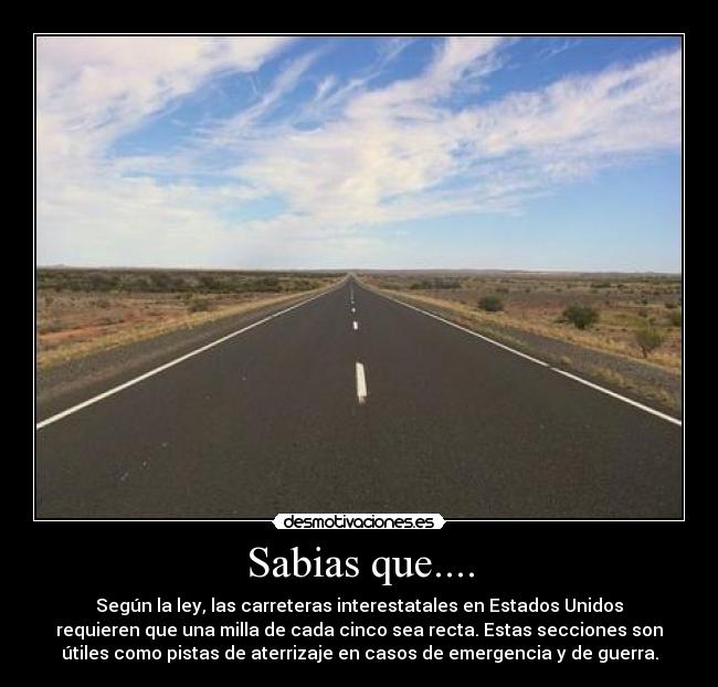 Sabias que.... - Según la ley, las carreteras interestatales en Estados Unidos
requieren que una milla de cada cinco sea recta. Estas secciones son
útiles como pistas de aterrizaje en casos de emergencia y de guerra.