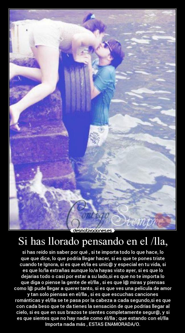 Si has llorado pensando en el /lla, - si has reído sin saber por qué , si te importa todo lo que hace, lo
que que dice, lo que podria llegar hacer, si es que te pones triste
cuando te Ignora, si es que el/la es unic@ y especial en tu vida, si
es que lo/la extrañas aunque lo/a hayas visto ayer, si es que lo
dejarias todo o casi por estar a su lado,si es que no te importa lo
que diga o piense la gente de el/lla , si es que l@ miras y piensas
como l@ pude llegar a querer tanto, si es que ves una pelicula de amor
y tan solo piensas en el/lla , si es que escuchas canciones
románticas y el/lla se te pasa por la cabeza a cada segundo,si es que
con cada beso que te da tienes la sensación de que podrías llegar al
cielo, si es que en sus brazos te sientes completamente segur@, y si
es que sientes que no hay nadie como él/lla ; que estando con el/lla
Importa nada más , ESTAS ENAMORADA/O.