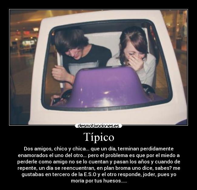 Típico - Dos amigos, chico y chica... que un día, terminan perdidamente
enamorados el uno del otro... pero el problema es que por el miedo a
perderle como amigo no se lo cuentan y pasan los años y cuando de
repente, un día se reencuentran, en plan broma uno dice, sabes? me
gustabas en tercero de la E.S.O y el otro responde, joder, pues yo
moría por tus huesos.....