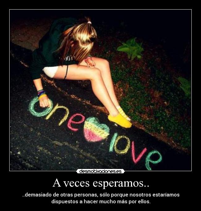 A veces esperamos.. - ..demasiado de otras personas, sólo porque nosotros estaríamos
dispuestos a hacer mucho más por ellos.