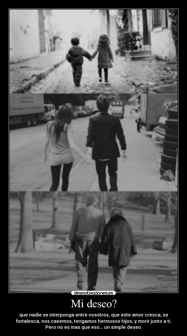 Mi deseo? - que nadie se interponga entre nosotros, que este amor cresca, se
fortalesca, nos casemos, tengamos hermosos hijos, y morir junto a ti.
Pero no es mas que eso... un simple deseo.