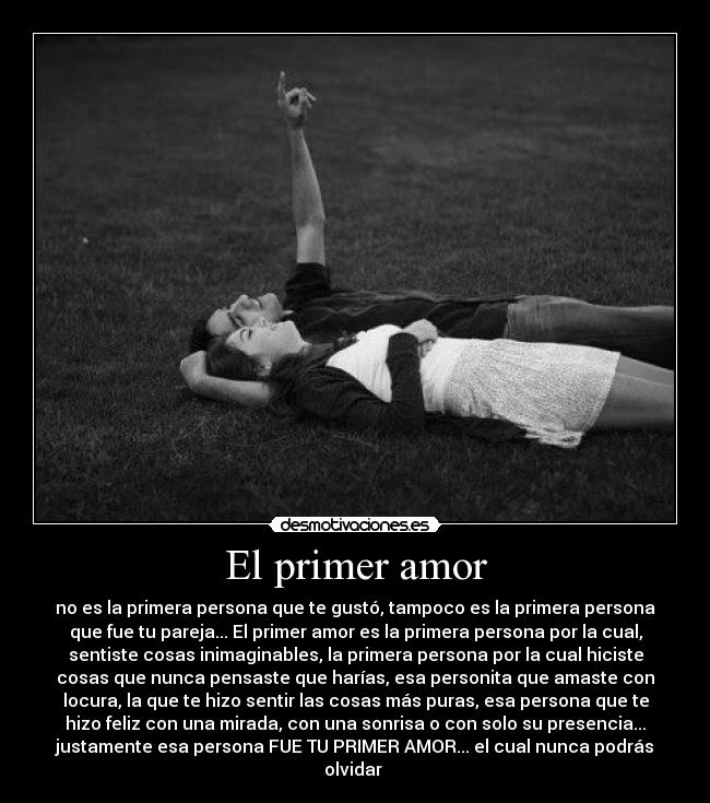 El primer amor - no es la primera persona que te gustó, tampoco es la primera persona
que fue tu pareja... El primer amor es la primera persona por la cual,
sentiste cosas inimaginables, la primera persona por la cual hiciste
cosas que nunca pensaste que harías, esa personita que amaste con
locura, la que te hizo sentir las cosas más puras, esa persona que te
hizo feliz con una mirada, con una sonrisa o con solo su presencia...
justamente esa persona FUE TU PRIMER AMOR... el cual nunca podrás
olvidar ♥