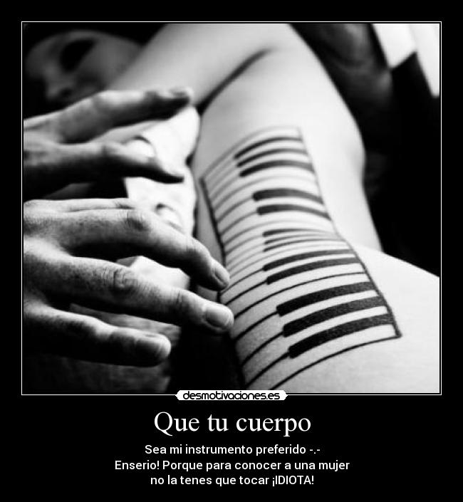 Que tu cuerpo - Sea mi instrumento preferido -.-
Enserio! Porque para conocer a una mujer
no la tenes que tocar ¡IDIOTA!