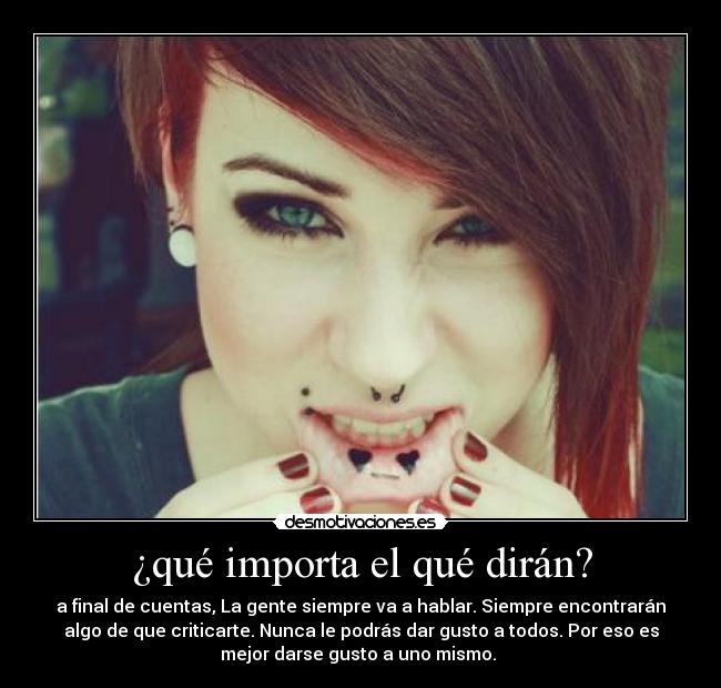 ¿qué importa el qué dirán? - a final de cuentas, La gente siempre va a hablar. Siempre encontrarán
algo de que criticarte. Nunca le podrás dar gusto a todos. Por eso es
mejor darse gusto a uno mismo. 