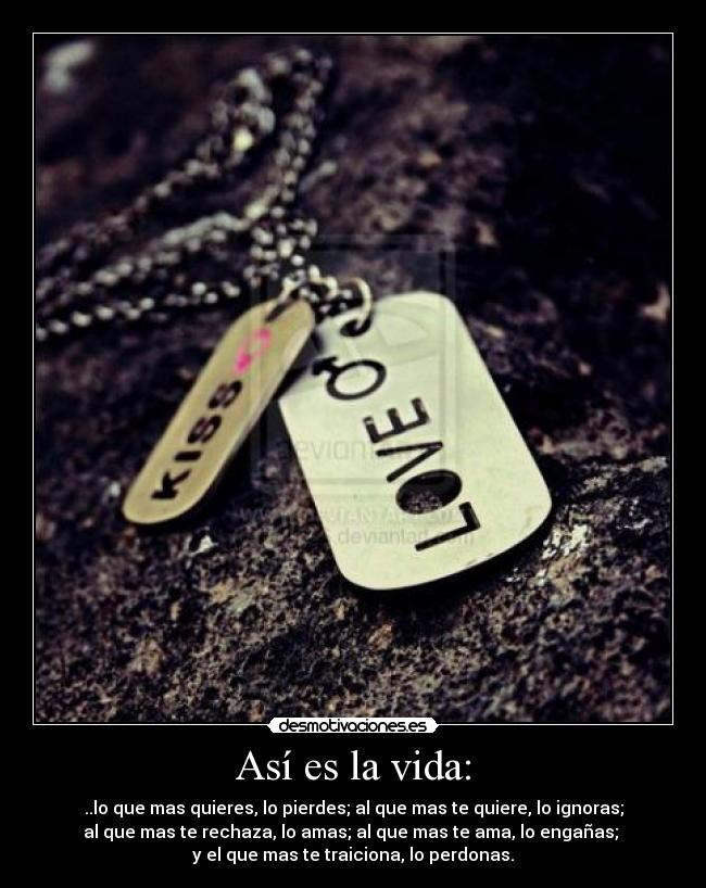 Así es la vida: - ..lo que mas quieres, lo pierdes; al que mas te quiere, lo ignoras;
al que mas te rechaza, lo amas; al que mas te ama, lo engañas;
y el que mas te traiciona, lo perdonas.