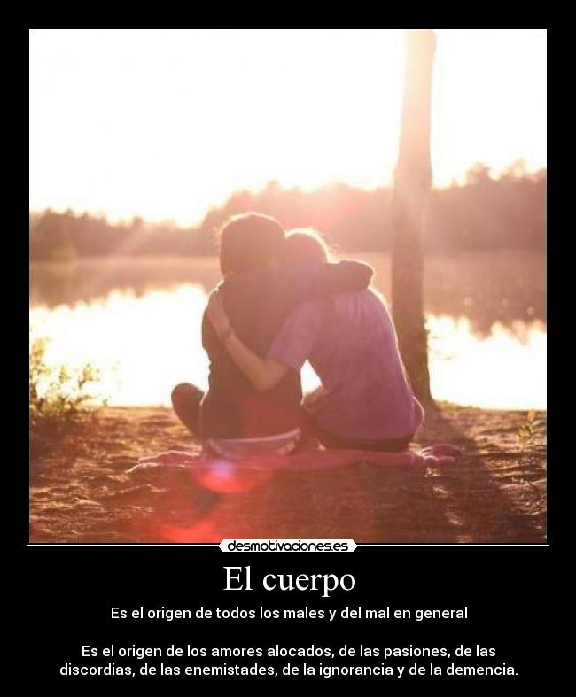 El cuerpo - Es el origen de todos los males y del mal en general
Es el origen de los amores alocados, de las pasiones, de las
discordias, de las enemistades, de la ignorancia y de la demencia.